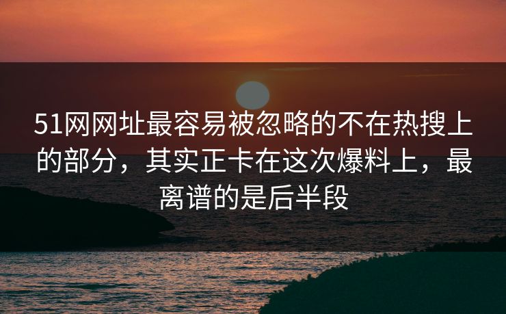 51网网址最容易被忽略的不在热搜上的部分，其实正卡在这次爆料上，最离谱的是后半段