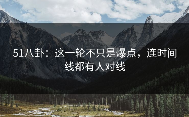 51八卦：这一轮不只是爆点，连时间线都有人对线