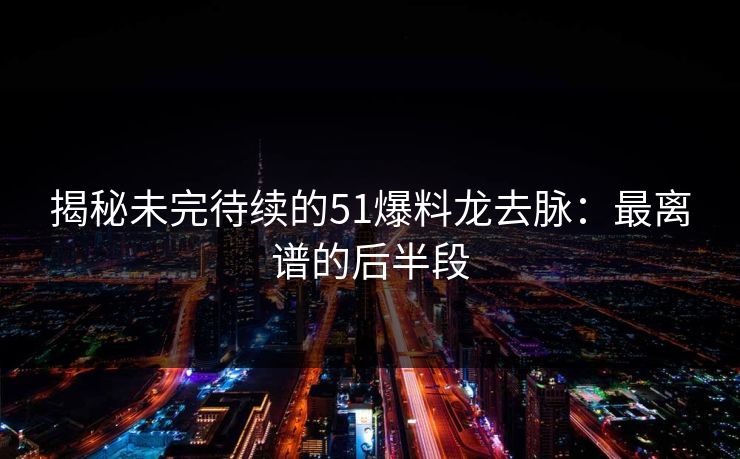揭秘未完待续的51爆料龙去脉：最离谱的后半段
