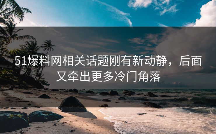 51爆料网相关话题刚有新动静，后面又牵出更多冷门角落