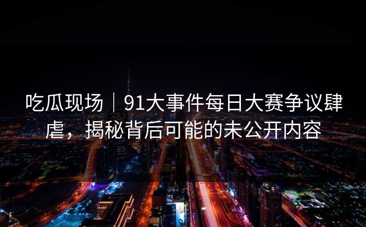 吃瓜现场｜91大事件每日大赛争议肆虐，揭秘背后可能的未公开内容