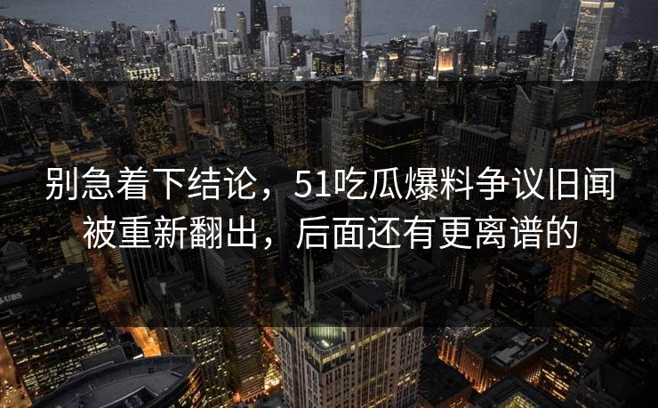 别急着下结论，51吃瓜爆料争议旧闻被重新翻出，后面还有更离谱的